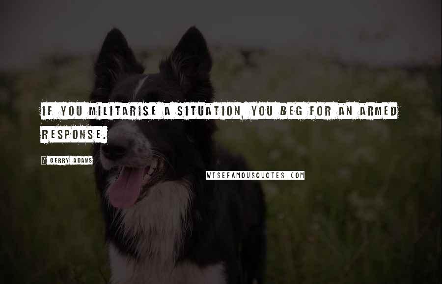 Gerry Adams Quotes: If you militarise a situation, you beg for an armed response.