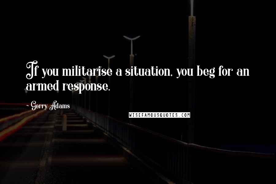 Gerry Adams Quotes: If you militarise a situation, you beg for an armed response.
