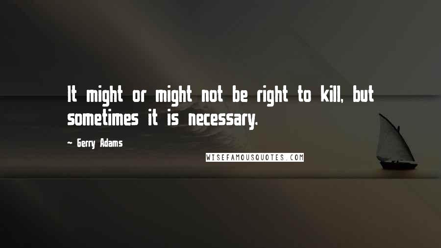 Gerry Adams Quotes: It might or might not be right to kill, but sometimes it is necessary.