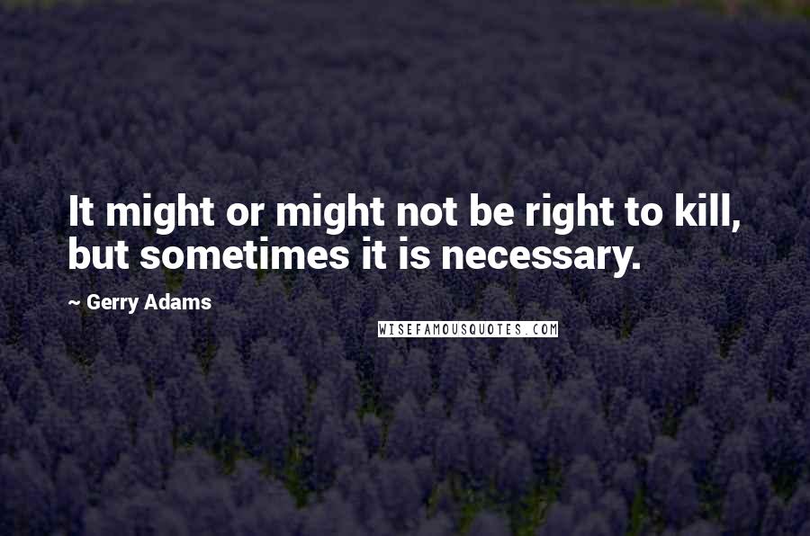 Gerry Adams Quotes: It might or might not be right to kill, but sometimes it is necessary.