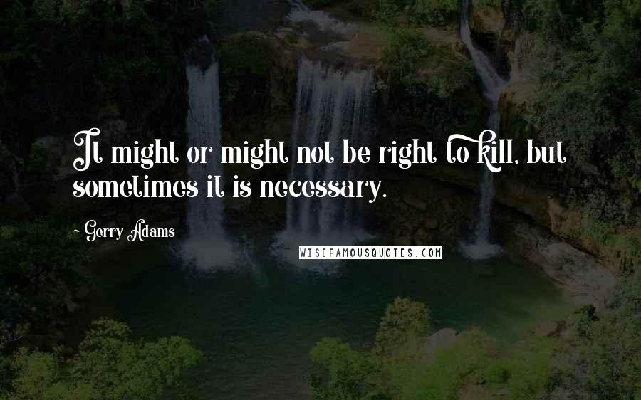 Gerry Adams Quotes: It might or might not be right to kill, but sometimes it is necessary.