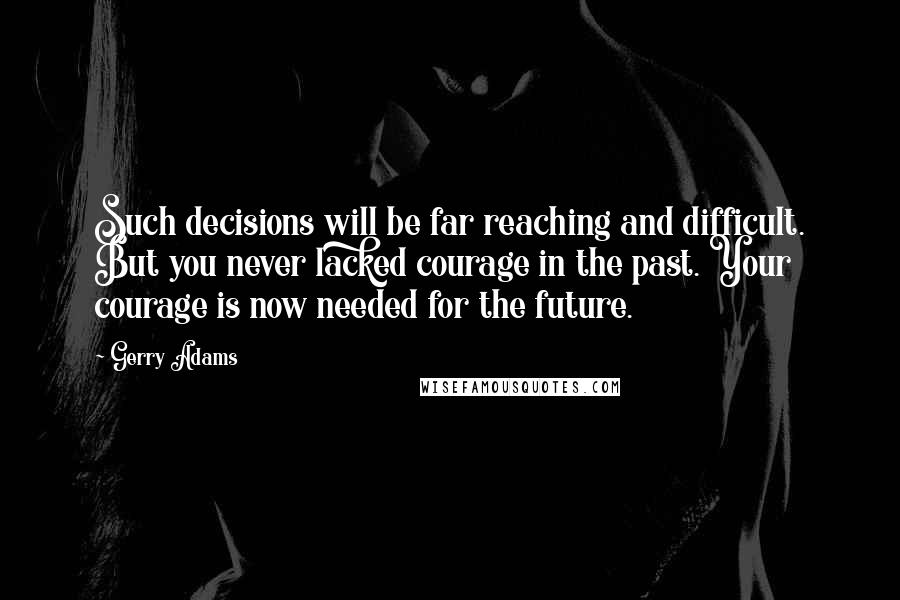 Gerry Adams Quotes: Such decisions will be far reaching and difficult. But you never lacked courage in the past. Your courage is now needed for the future.