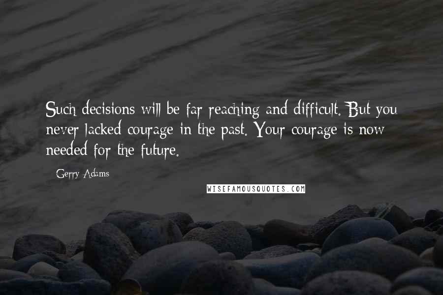 Gerry Adams Quotes: Such decisions will be far reaching and difficult. But you never lacked courage in the past. Your courage is now needed for the future.