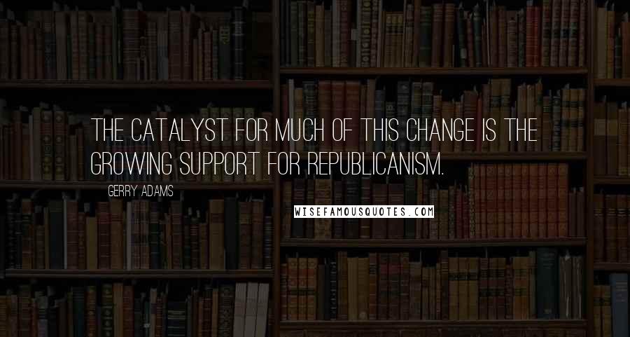 Gerry Adams Quotes: The catalyst for much of this change is the growing support for republicanism.