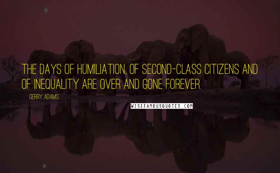 Gerry Adams Quotes: The days of humiliation, of second-class citizens and of inequality are over and gone forever.