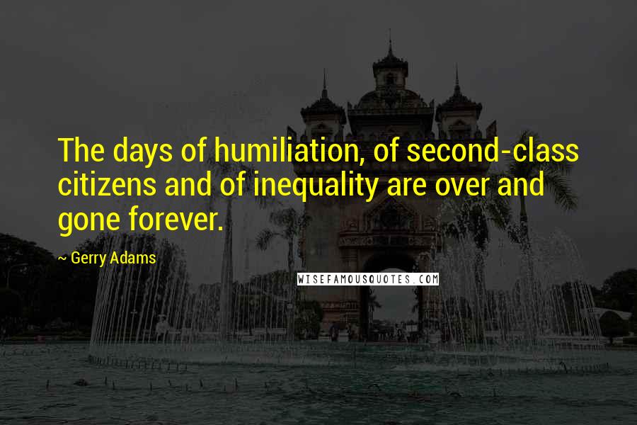 Gerry Adams Quotes: The days of humiliation, of second-class citizens and of inequality are over and gone forever.