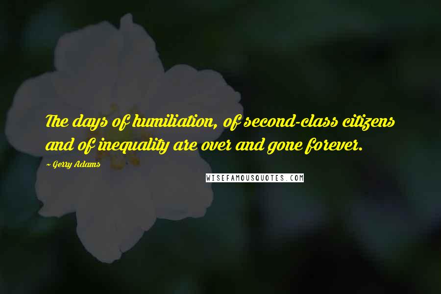 Gerry Adams Quotes: The days of humiliation, of second-class citizens and of inequality are over and gone forever.