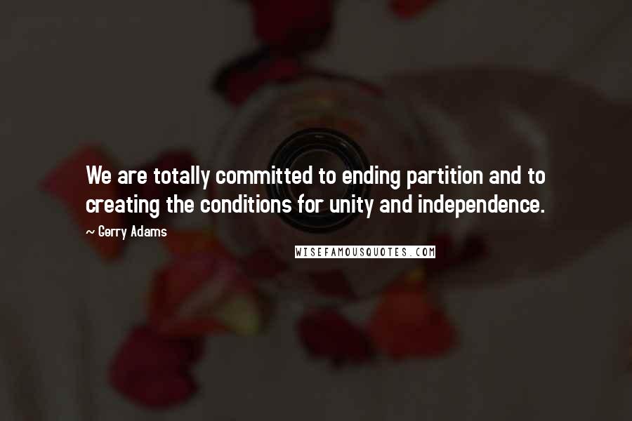 Gerry Adams Quotes: We are totally committed to ending partition and to creating the conditions for unity and independence.