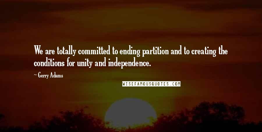 Gerry Adams Quotes: We are totally committed to ending partition and to creating the conditions for unity and independence.