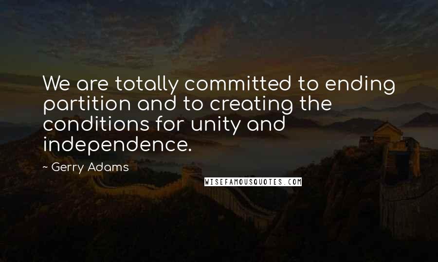 Gerry Adams Quotes: We are totally committed to ending partition and to creating the conditions for unity and independence.
