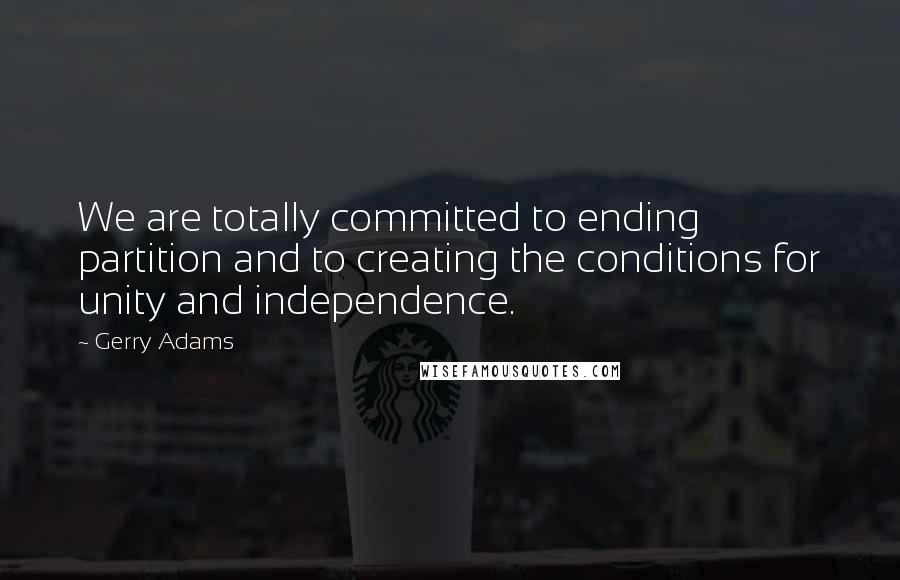 Gerry Adams Quotes: We are totally committed to ending partition and to creating the conditions for unity and independence.