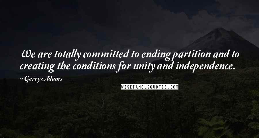 Gerry Adams Quotes: We are totally committed to ending partition and to creating the conditions for unity and independence.