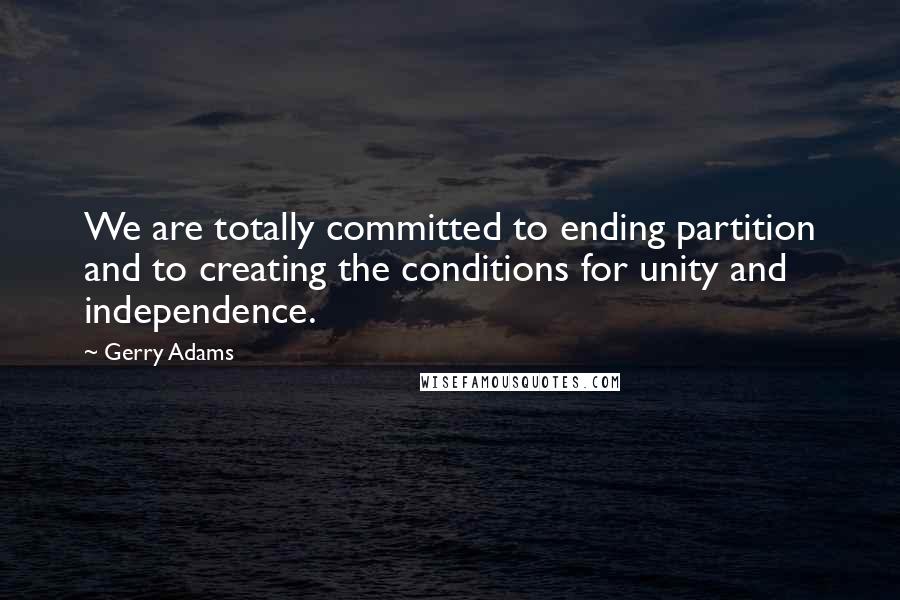 Gerry Adams Quotes: We are totally committed to ending partition and to creating the conditions for unity and independence.