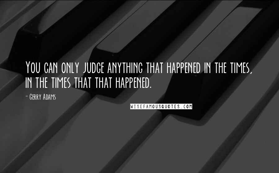 Gerry Adams Quotes: You can only judge anything that happened in the times, in the times that that happened.