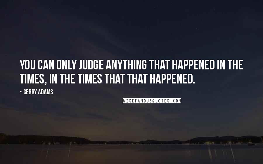 Gerry Adams Quotes: You can only judge anything that happened in the times, in the times that that happened.