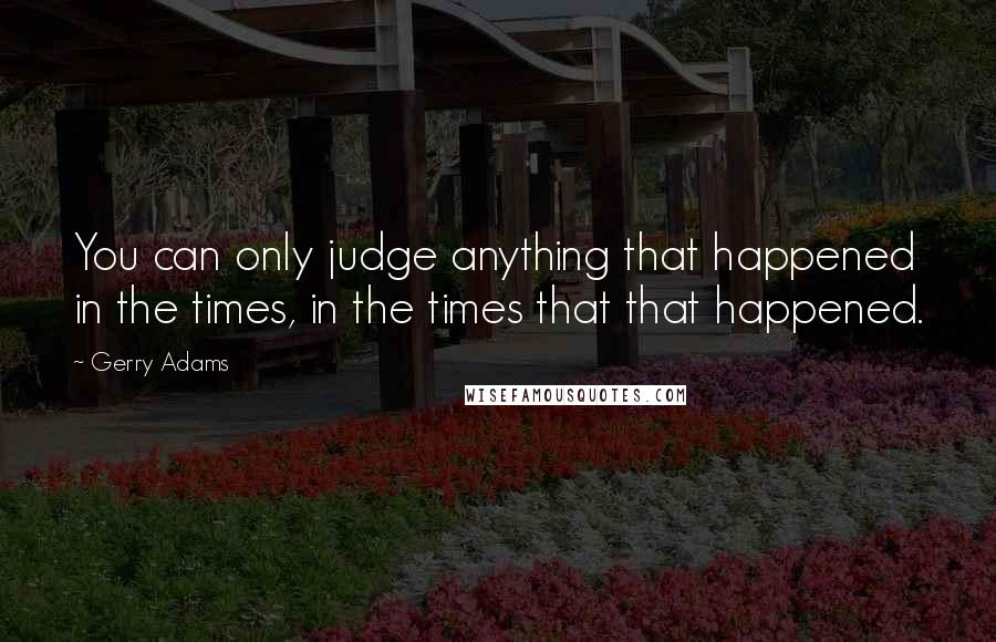 Gerry Adams Quotes: You can only judge anything that happened in the times, in the times that that happened.