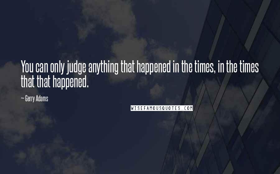 Gerry Adams Quotes: You can only judge anything that happened in the times, in the times that that happened.