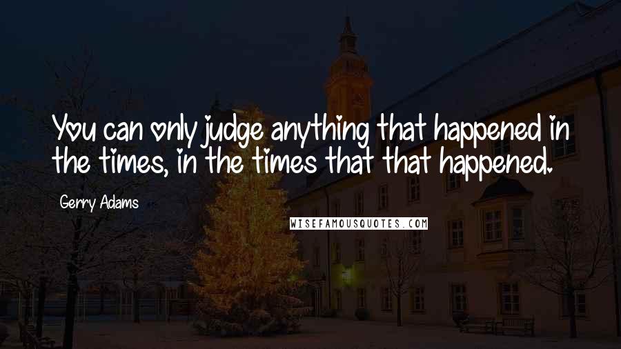 Gerry Adams Quotes: You can only judge anything that happened in the times, in the times that that happened.