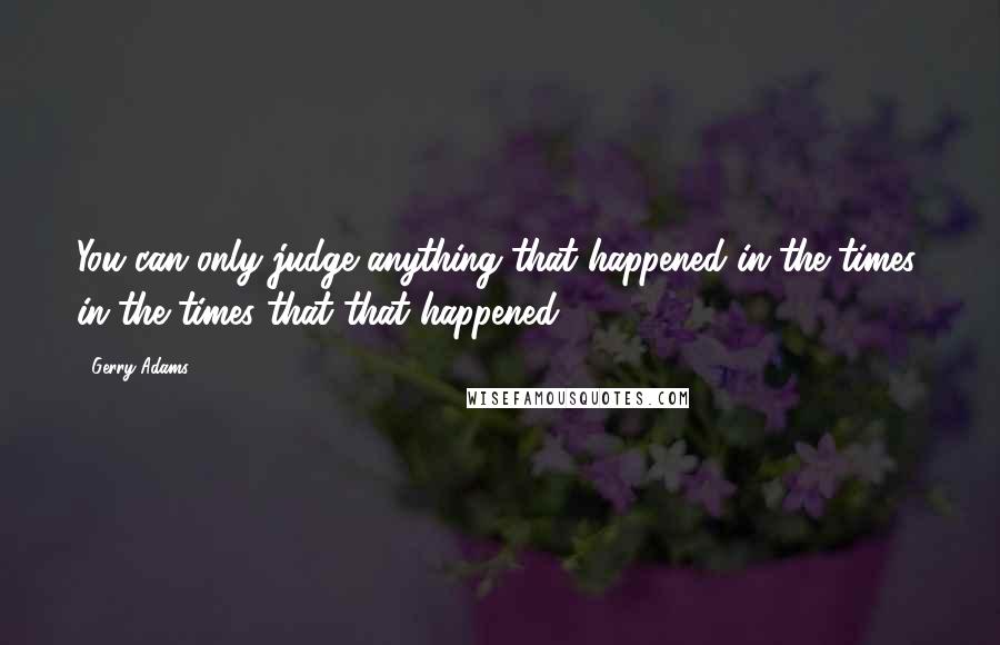 Gerry Adams Quotes: You can only judge anything that happened in the times, in the times that that happened.