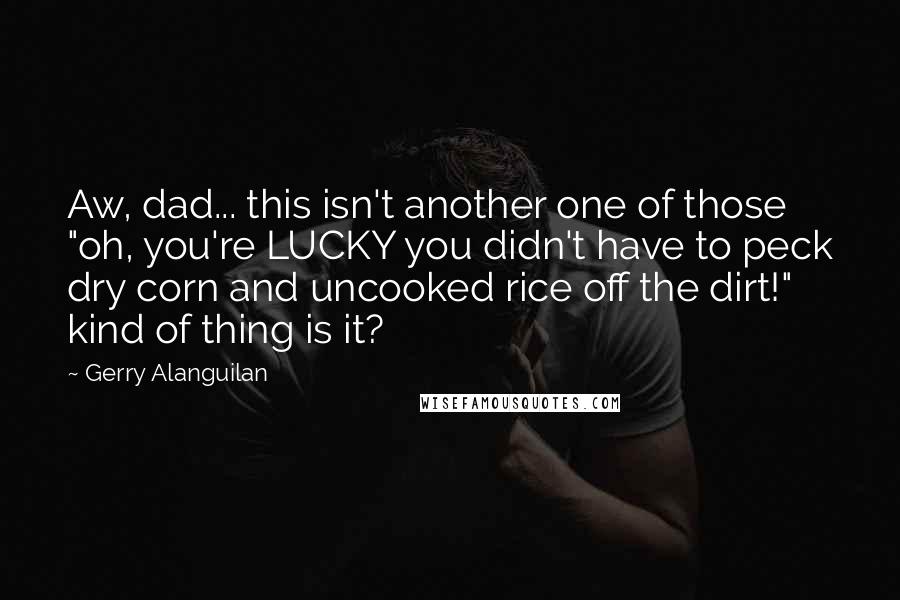 Gerry Alanguilan Quotes: Aw, dad... this isn't another one of those "oh, you're LUCKY you didn't have to peck dry corn and uncooked rice off the dirt!" kind of thing is it?