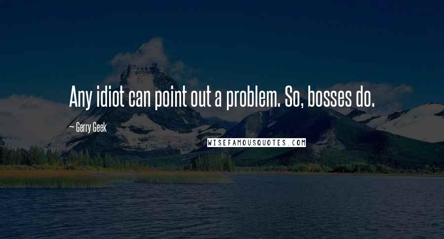 Gerry Geek Quotes: Any idiot can point out a problem. So, bosses do.