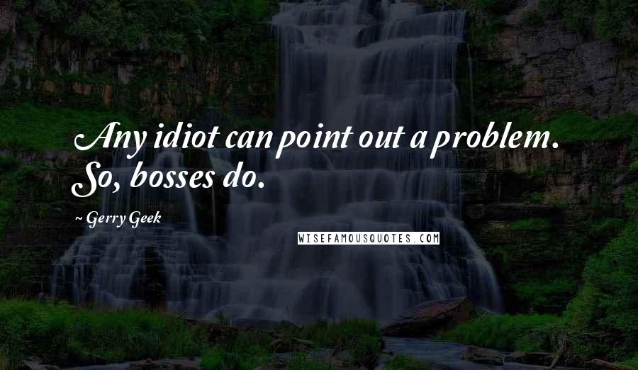 Gerry Geek Quotes: Any idiot can point out a problem. So, bosses do.