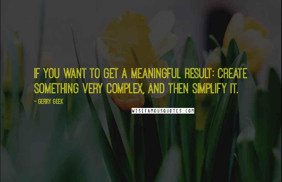 Gerry Geek Quotes: If you want to get a meaningful result: create something very complex, and then simplify it.