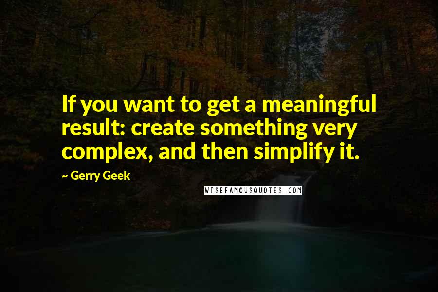Gerry Geek Quotes: If you want to get a meaningful result: create something very complex, and then simplify it.