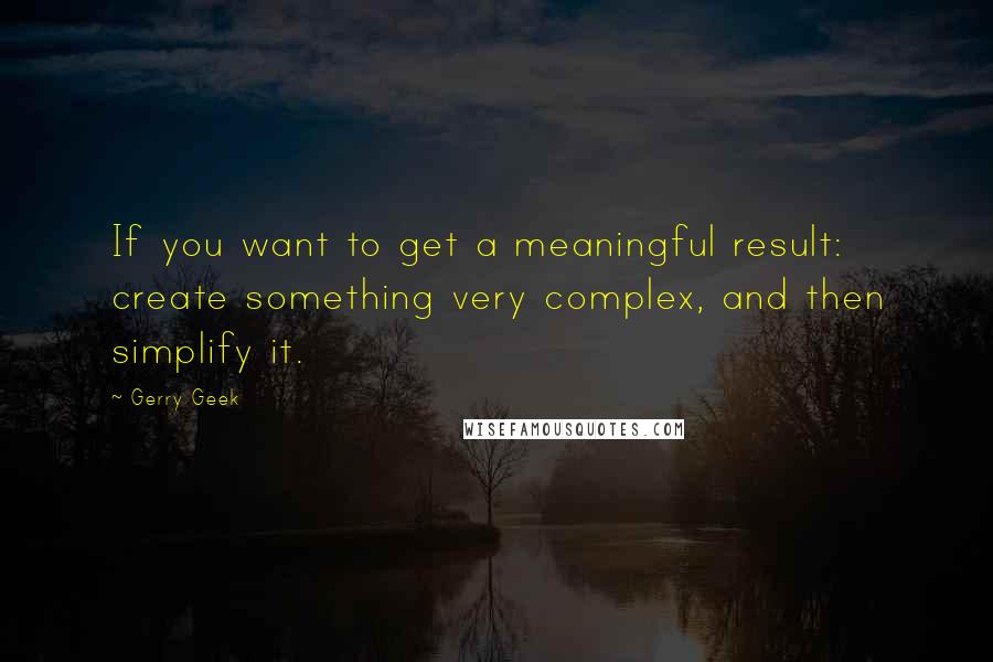 Gerry Geek Quotes: If you want to get a meaningful result: create something very complex, and then simplify it.