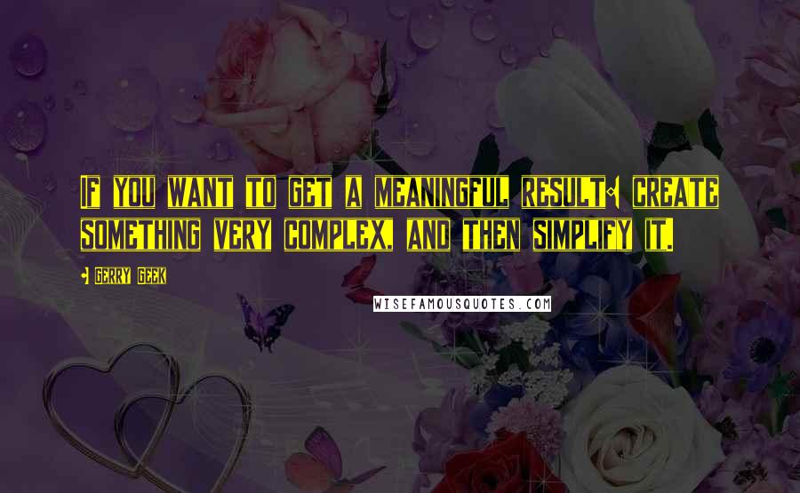 Gerry Geek Quotes: If you want to get a meaningful result: create something very complex, and then simplify it.