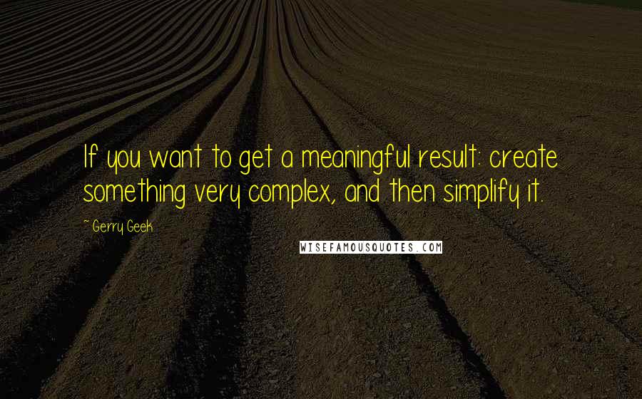 Gerry Geek Quotes: If you want to get a meaningful result: create something very complex, and then simplify it.