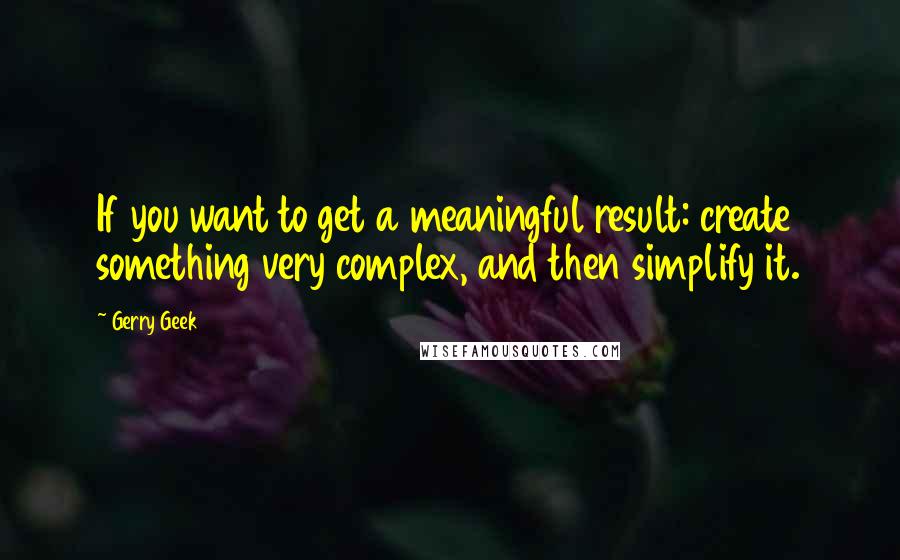 Gerry Geek Quotes: If you want to get a meaningful result: create something very complex, and then simplify it.