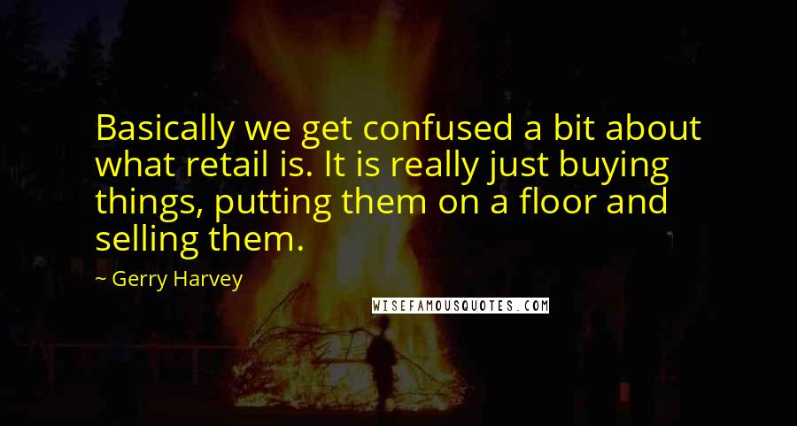 Gerry Harvey Quotes: Basically we get confused a bit about what retail is. It is really just buying things, putting them on a floor and selling them.