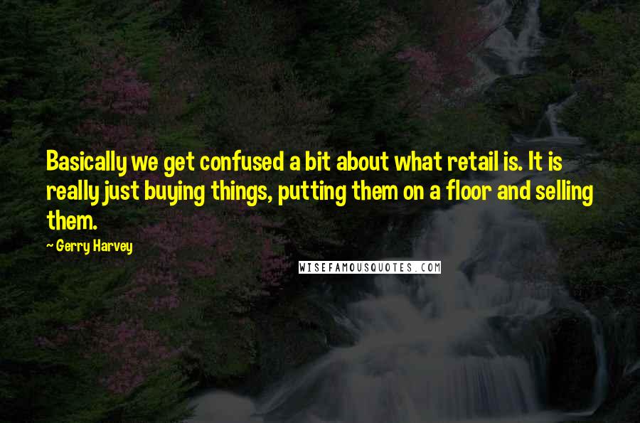 Gerry Harvey Quotes: Basically we get confused a bit about what retail is. It is really just buying things, putting them on a floor and selling them.