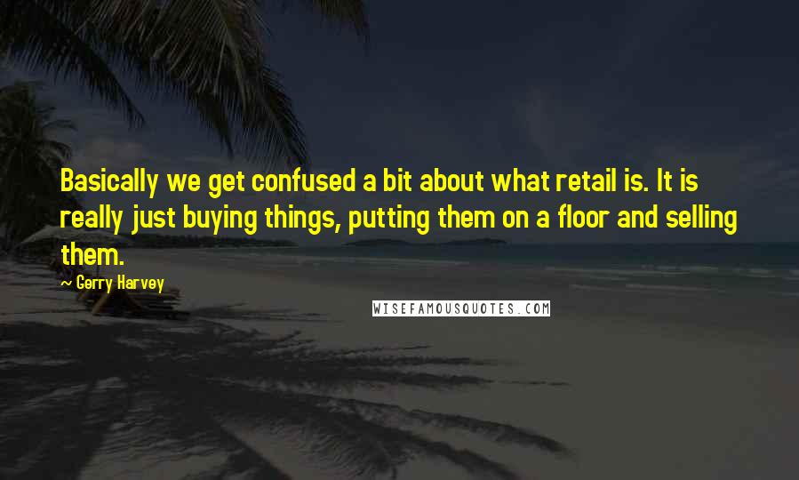 Gerry Harvey Quotes: Basically we get confused a bit about what retail is. It is really just buying things, putting them on a floor and selling them.