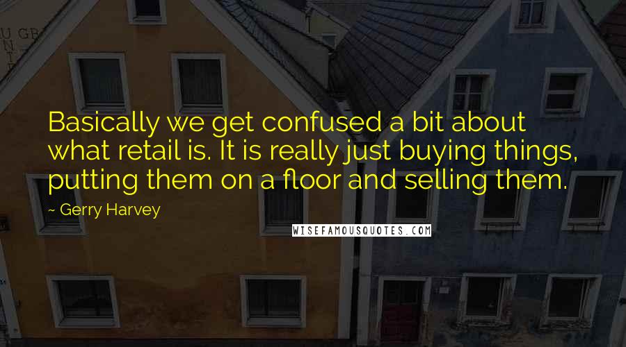 Gerry Harvey Quotes: Basically we get confused a bit about what retail is. It is really just buying things, putting them on a floor and selling them.