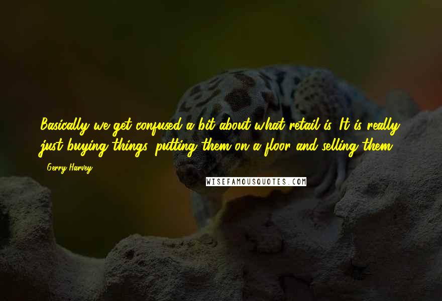 Gerry Harvey Quotes: Basically we get confused a bit about what retail is. It is really just buying things, putting them on a floor and selling them.