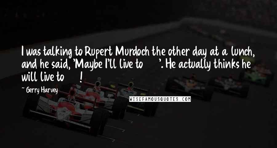 Gerry Harvey Quotes: I was talking to Rupert Murdoch the other day at a lunch, and he said, 'Maybe I'll live to 100'. He actually thinks he will live to 100!