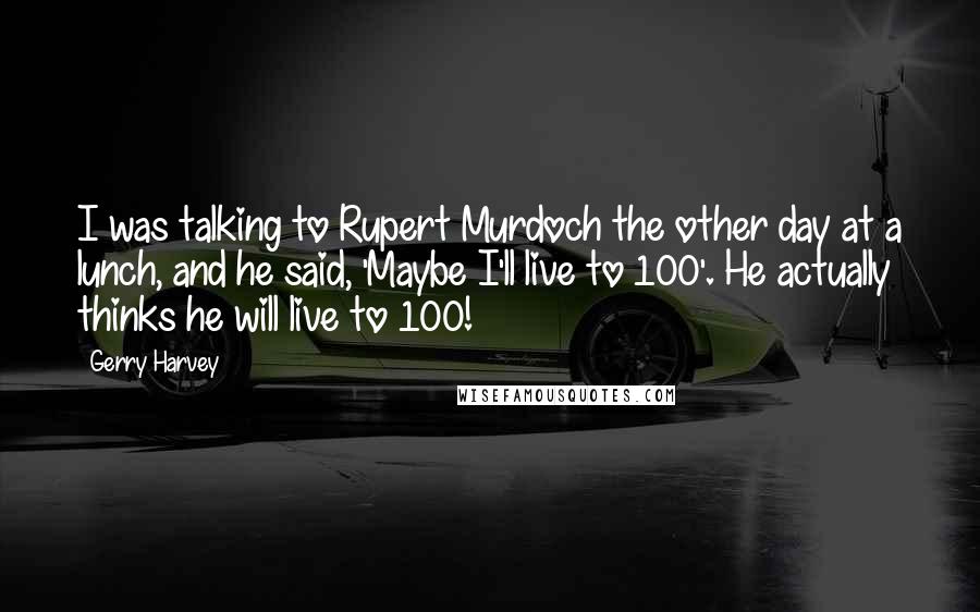 Gerry Harvey Quotes: I was talking to Rupert Murdoch the other day at a lunch, and he said, 'Maybe I'll live to 100'. He actually thinks he will live to 100!
