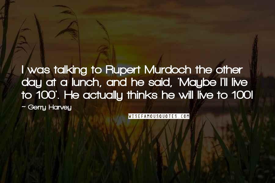Gerry Harvey Quotes: I was talking to Rupert Murdoch the other day at a lunch, and he said, 'Maybe I'll live to 100'. He actually thinks he will live to 100!