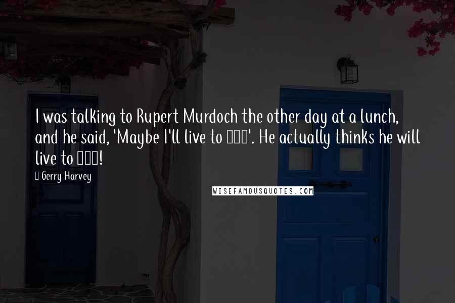 Gerry Harvey Quotes: I was talking to Rupert Murdoch the other day at a lunch, and he said, 'Maybe I'll live to 100'. He actually thinks he will live to 100!