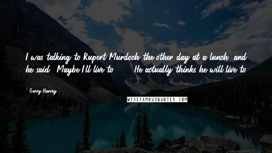 Gerry Harvey Quotes: I was talking to Rupert Murdoch the other day at a lunch, and he said, 'Maybe I'll live to 100'. He actually thinks he will live to 100!