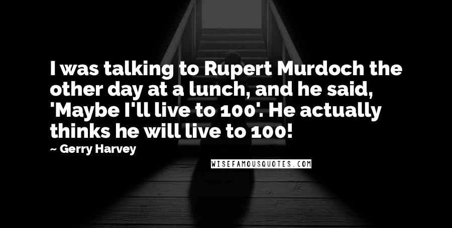Gerry Harvey Quotes: I was talking to Rupert Murdoch the other day at a lunch, and he said, 'Maybe I'll live to 100'. He actually thinks he will live to 100!