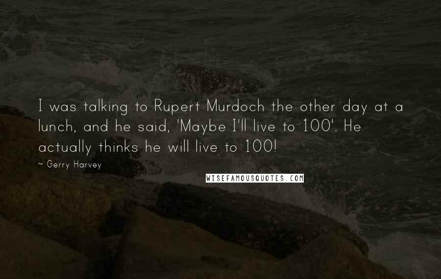 Gerry Harvey Quotes: I was talking to Rupert Murdoch the other day at a lunch, and he said, 'Maybe I'll live to 100'. He actually thinks he will live to 100!