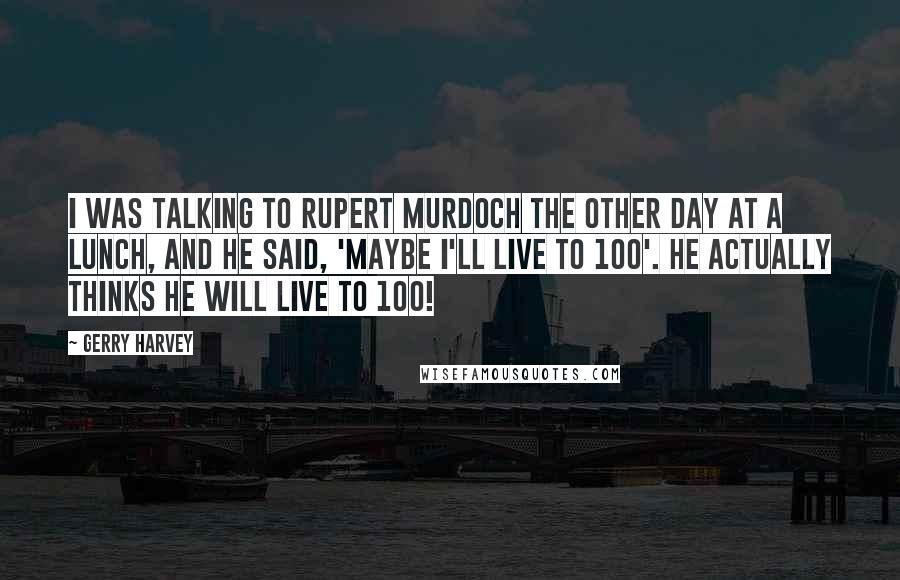 Gerry Harvey Quotes: I was talking to Rupert Murdoch the other day at a lunch, and he said, 'Maybe I'll live to 100'. He actually thinks he will live to 100!