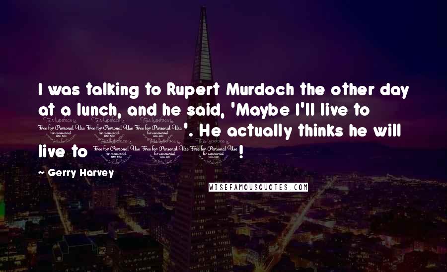 Gerry Harvey Quotes: I was talking to Rupert Murdoch the other day at a lunch, and he said, 'Maybe I'll live to 100'. He actually thinks he will live to 100!