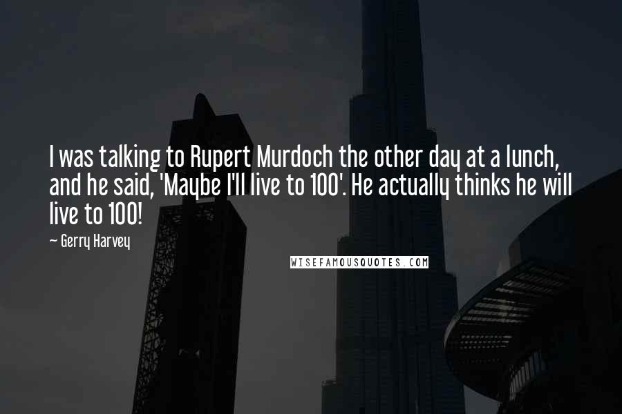 Gerry Harvey Quotes: I was talking to Rupert Murdoch the other day at a lunch, and he said, 'Maybe I'll live to 100'. He actually thinks he will live to 100!