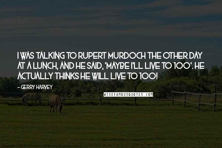 Gerry Harvey Quotes: I was talking to Rupert Murdoch the other day at a lunch, and he said, 'Maybe I'll live to 100'. He actually thinks he will live to 100!
