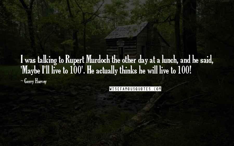 Gerry Harvey Quotes: I was talking to Rupert Murdoch the other day at a lunch, and he said, 'Maybe I'll live to 100'. He actually thinks he will live to 100!