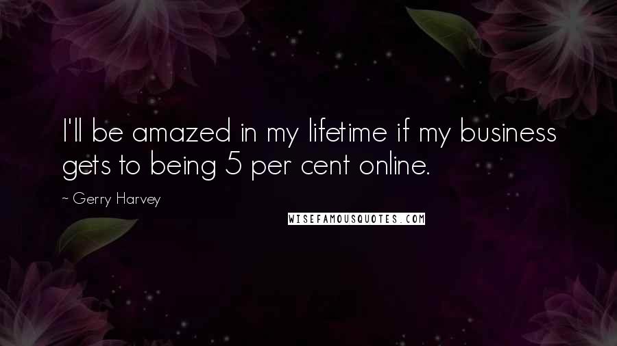 Gerry Harvey Quotes: I'll be amazed in my lifetime if my business gets to being 5 per cent online.